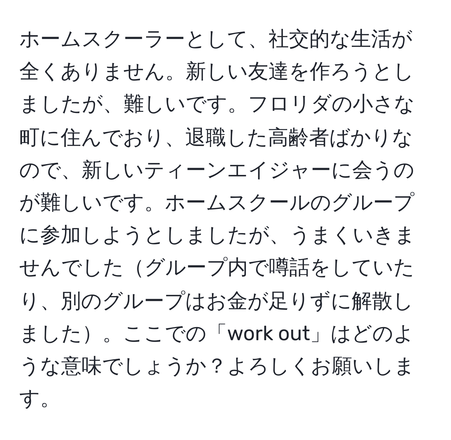 ホームスクーラーとして、社交的な生活が全くありません。新しい友達を作ろうとしましたが、難しいです。フロリダの小さな町に住んでおり、退職した高齢者ばかりなので、新しいティーンエイジャーに会うのが難しいです。ホームスクールのグループに参加しようとしましたが、うまくいきませんでしたグループ内で噂話をしていたり、別のグループはお金が足りずに解散しました。ここでの「work out」はどのような意味でしょうか？よろしくお願いします。