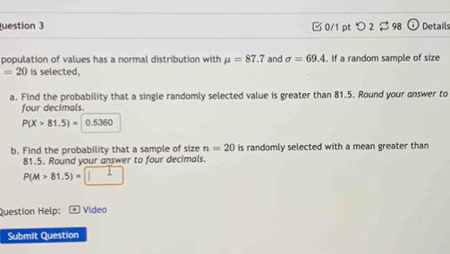 uestion 3 □0/1 ptつ 2 $ 98 Details 
population of values has a normal distribution with mu =87.7 and sigma =69.4. If a random sample of size
=20 is selected, 
a. Find the probability that a single randomly selected value is greater than 81.5. Round your answer to 
four decimals.
P(X>81.5)= 0.5360
b. Find the probability that a sample of size n=20 is randomly selected with a mean greater than
81.5. Round your answer to four decimals.
P(M>81.5)=□
Questíon Help: Video 
Submit Question