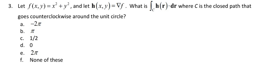 Let f(x,y)=x^2+y^2 , and let h(x,y)=Vf. What is ∈t _Ch(r)· d r where C is the closed path that
goes counterclockwise around the unit circle?
a. -2π
b. π
c. 1/2
d. 0
e. 2π
f. None of these