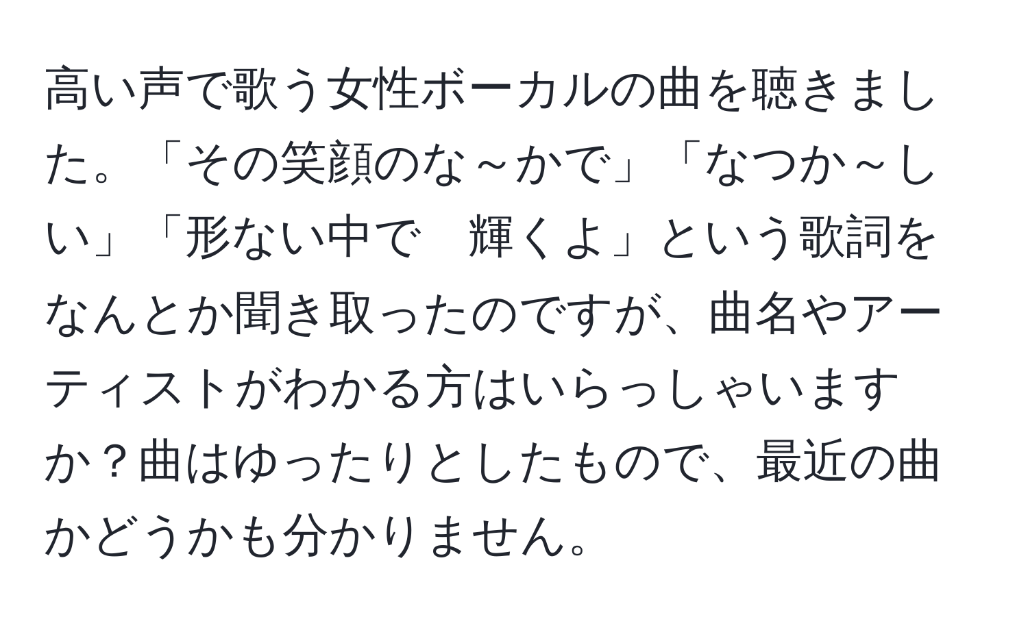 高い声で歌う女性ボーカルの曲を聴きました。「その笑顔のな～かで」「なつか～しい」「形ない中で　輝くよ」という歌詞をなんとか聞き取ったのですが、曲名やアーティストがわかる方はいらっしゃいますか？曲はゆったりとしたもので、最近の曲かどうかも分かりません。