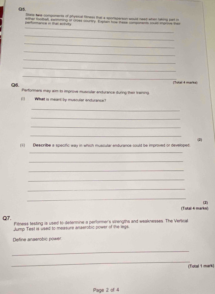 State two components of physical fitness that a sportsperson would need when taking part in 
either football, swimming or cross country. Explain how these components could improve their 
_ 
performance in that activity. 
_ 
_ 
_ 
_ 
_ 
_ 
Q6. (Total 4 marks) 
Performers may aim to improve muscular endurance during their training. 
(i) What is meant by muscular endurance? 
_ 
_ 
_ 
_ 
(2) 
(ii) Describe a specific way in which muscular endurance could be improved or developed. 
_ 
_ 
_ 
_ 
_ 
_ 
(2) 
(Total 4 marks) 
Q7. 
Fitness testing is used to determine a performer's strengths and weaknesses. The Vertical 
Jump Test is used to measure anaerobic power of the legs. 
Define anaerobic power. 
_ 
_ 
(Total 1 mark) 
Page 2 of 4