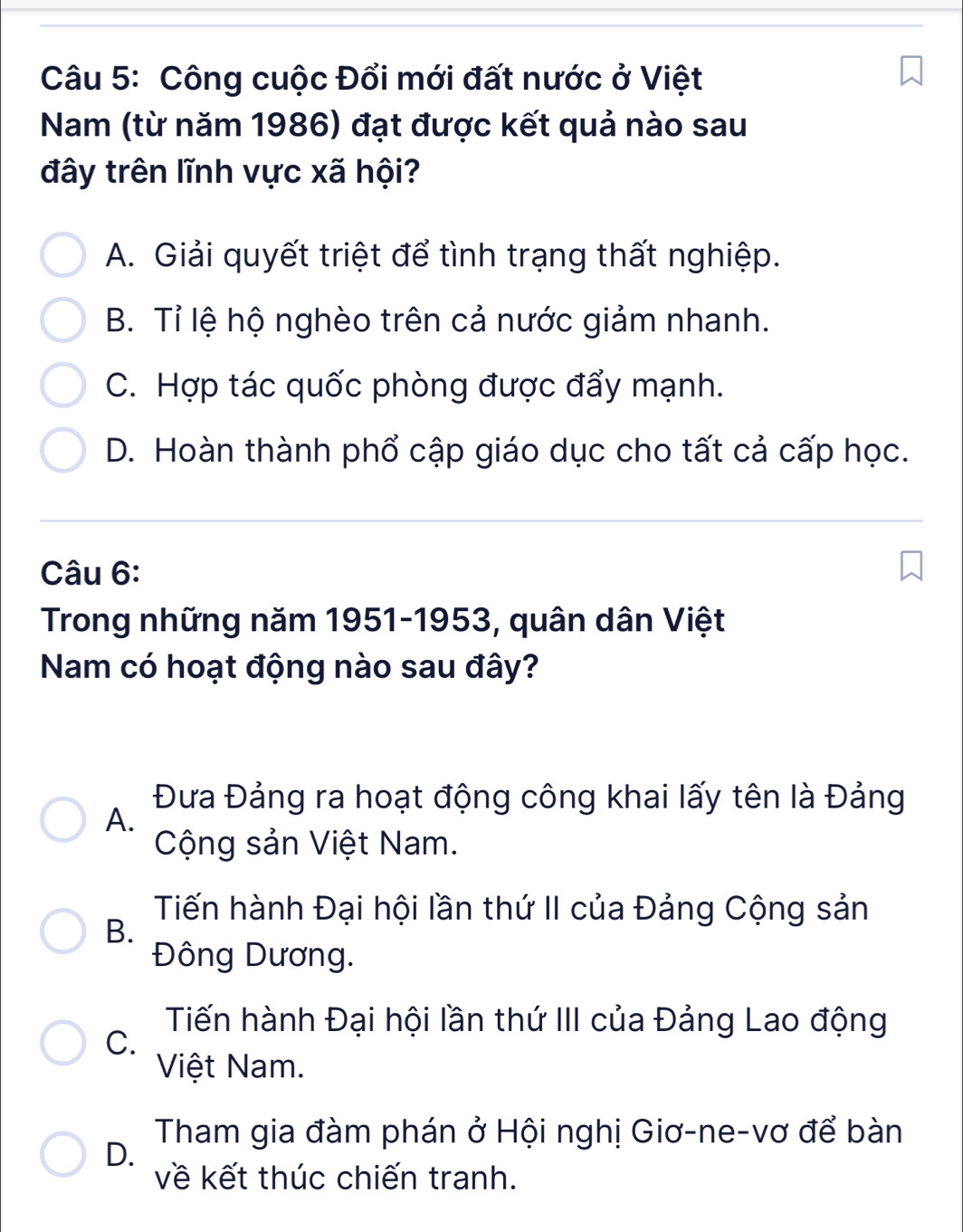 Công cuộc Đổi mới đất nước ở Việt
Nam (từ năm 1986) đạt được kết quả nào sau
đây trên lĩnh vực xã hội?
A. Giải quyết triệt để tình trạng thất nghiệp.
B. Tỉ lệ hộ nghèo trên cả nước giảm nhanh.
C. Hợp tác quốc phòng được đẩy mạnh.
D. Hoàn thành phổ cập giáo dục cho tất cả cấp học.
Câu 6:
Trong những năm 1951-1953, quân dân Việt
Nam có hoạt động nào sau đây?
Đưa Đảng ra hoạt động công khai lấy tên là Đảng
A.
Cộng sản Việt Nam.
Tiến hành Đại hội lần thứ II của Đảng Cộng sản
B.
Đông Dương.
Tiến hành Đại hội lần thứ III của Đảng Lao động
C.
Việt Nam.
Tham gia đàm phán ở Hội nghị Giơ-ne-vơ để bàn
D.
về kết thúc chiến tranh.