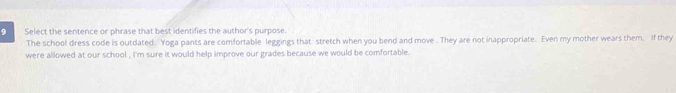 Select the sentence or phrase that best identifies the author's purpose. 
The school dress code is outdated. Yoga pants are comfortable leggings that stretch when you bend and move . They are not inappropriate. Even my mother wears them. If they 
were allowed at our school , i'm sure it would help improve our grades because we would be comfortable.