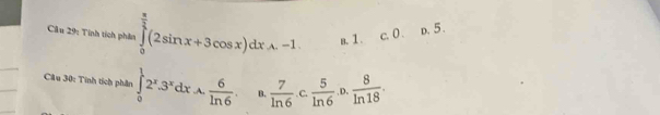 Cầu 29: Tính tích phân ∈tlimits _0^((frac π)2)(2sin x+3cos x)dxA.-1 a. 1. ∈t^4 0 . D. 5.
Cầu 30: Tinh tích phân ∈tlimits _0^(12^x).3^xdx.A. 6/ln 6 . B.  7/ln 6 · c 5/ln 6 · o. 8/ln 18 .