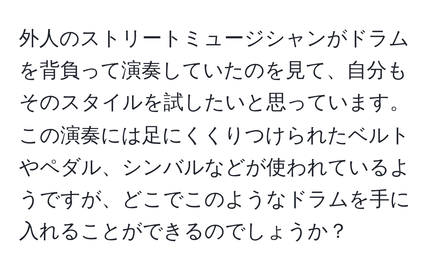 外人のストリートミュージシャンがドラムを背負って演奏していたのを見て、自分もそのスタイルを試したいと思っています。この演奏には足にくくりつけられたベルトやペダル、シンバルなどが使われているようですが、どこでこのようなドラムを手に入れることができるのでしょうか？