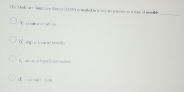 The Medicare Summary Notice (MSN) is mailed to Medicare patients as a type of monthly_
a) remittance advice
b) explanation of benefits
C] advance beneficiary notice
d) insurance claim