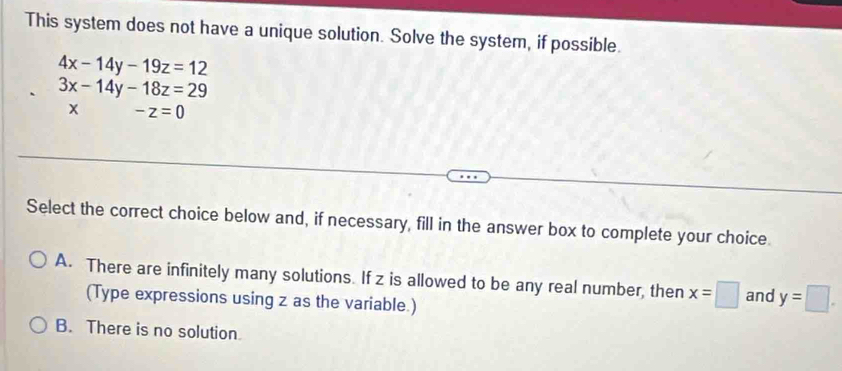 This system does not have a unique solution. Solve the system, if possible.
4x-14y-19z=12
3x-14y-18z=29
x -z=0
Select the correct choice below and, if necessary, fill in the answer box to complete your choice
A. There are infinitely many solutions. If z is allowed to be any real number, then x=□ and y=□. 
(Type expressions using z as the variable.)
B. There is no solution.