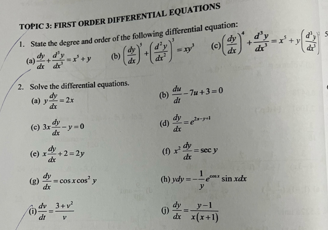 TOPIC 3: FIRST ORDER DIFFERENTIAL EQUATIONS 
1. State the degree and order of the following differential equation: 
(a)  dy/dx + d^3y/dx^3 =x^5+y (b) ( dy/dx )^5+( d^2y/dx^2 )^3=xy^3 (c) ( dy/dx )^4+ d^3y/dx^3 =x^5+y( d^3y/dx^3 )^1
5 
2. Solve the differential equations. 
(a) y dy/dx =2x
(b)  du/dt -7u+3=0
(c) 3x dy/dx -y=0
(d)  dy/dx =e^(2x-y+1)
(e) x dy/dx +2=2y (f) x^2 dy/dx =sec y
(g)  dy/dx =cos xcos^2y (h) ydy=- 1/y e^(cos x)sin xdx
(i)  dv/dt = (3+v^2)/v  (j)  dy/dx = (y-1)/x(x+1) 