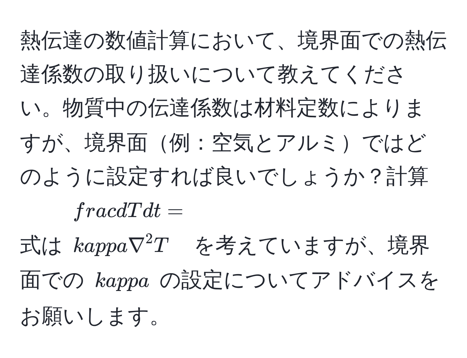 熱伝達の数値計算において、境界面での熱伝達係数の取り扱いについて教えてください。物質中の伝達係数は材料定数によりますが、境界面例：空気とアルミではどのように設定すれば良いでしょうか？計算式は $ dT/dt  = kappa nabla^2 T$ を考えていますが、境界面での $kappa$ の設定についてアドバイスをお願いします。