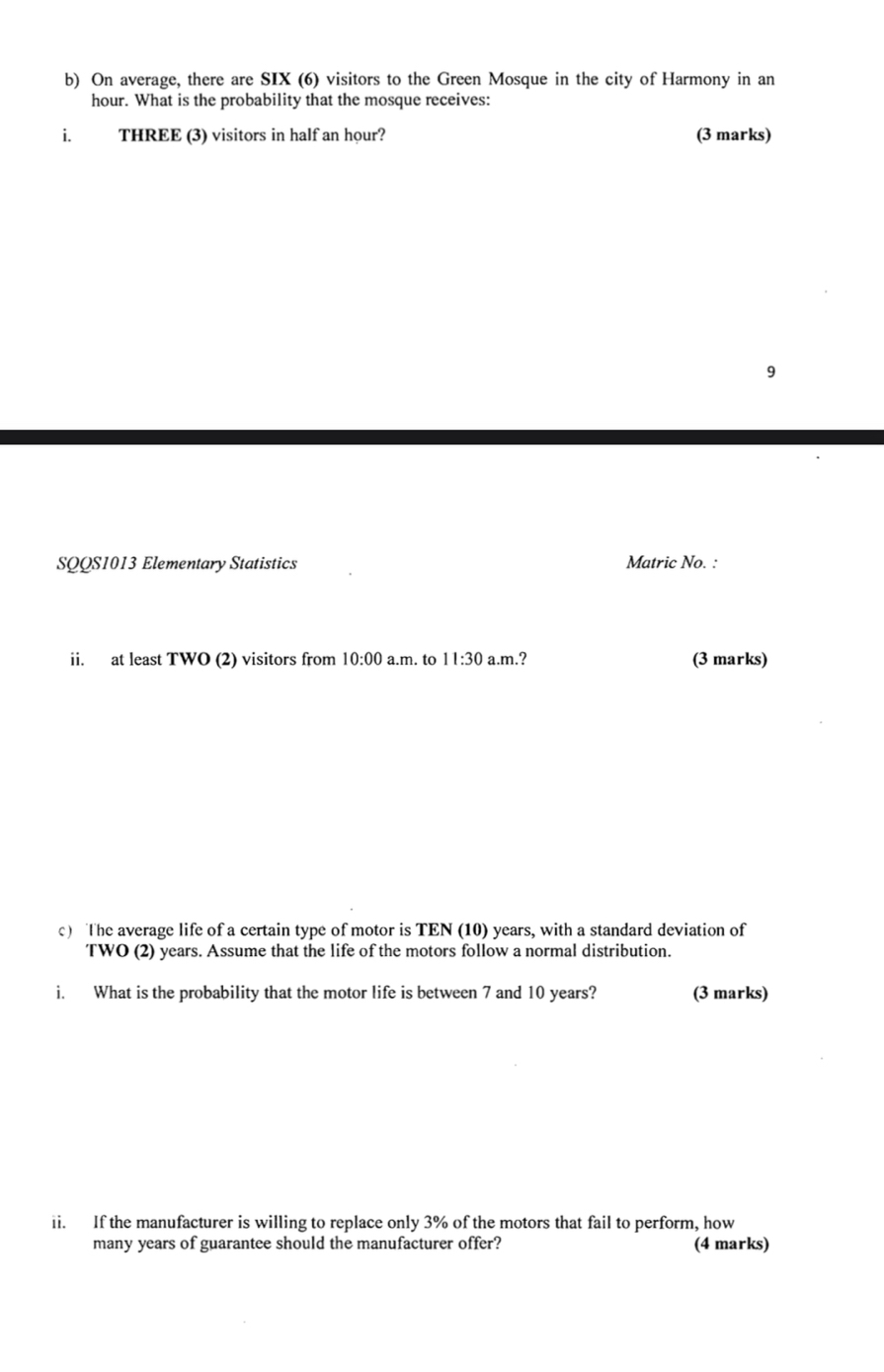 On average, there are SIX (6) visitors to the Green Mosque in the city of Harmony in an
hour. What is the probability that the mosque receives: 
i. THREE (3) visitors in half an hour? (3 marks) 
9 
SQQS1013 Elementary Statistics Matric No. : 
ii. at least TWO (2) visitors from 10:00 a.m. to 11:30 a.m.? (3 marks) 
c) The average life of a certain type of motor is TEN (10) years, with a standard deviation of 
TWO (2) years. Assume that the life of the motors follow a normal distribution. 
i. What is the probability that the motor life is between 7 and 10 years? (3 marks) 
ii. If the manufacturer is willing to replace only 3% of the motors that fail to perform, how 
many years of guarantee should the manufacturer offer? (4 marks)