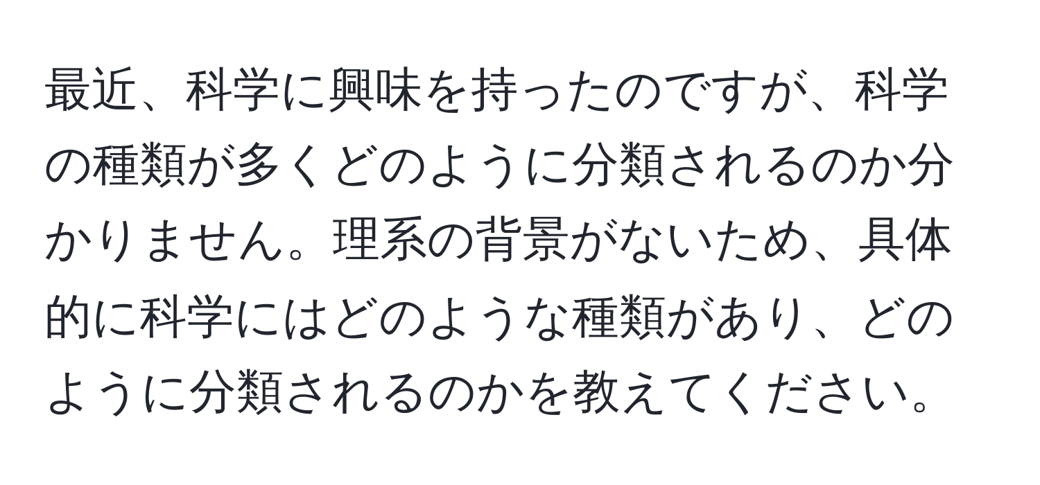 最近、科学に興味を持ったのですが、科学の種類が多くどのように分類されるのか分かりません。理系の背景がないため、具体的に科学にはどのような種類があり、どのように分類されるのかを教えてください。