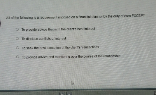 All of the following is a requirement imposed on a financial planner by the duty of care EXCEPT:
To provide advice that is in the client's best interest
To disclose conflicts of interest
To seek the best execution of the client's transactions
To provide advice and monitoring over the course of the relationship