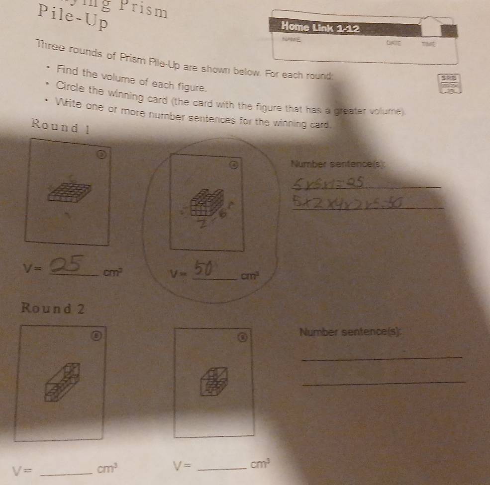 yig Prism
Pile-Up
Home Link 1-12
NAME
DE TE
Three rounds of Prism Pile-Up are shown below. For each round
SRB
Find the volume of each figure.
Circle the winning card (the card with the figure that has a greater volume)
Write one or more number sentences for the winning card.
Round l
Number sentence(s):
_
_
V= _
cm^2
Round 2
Number sentence(s):
_
_
_ V=
cm^3
_ V=
cm^3