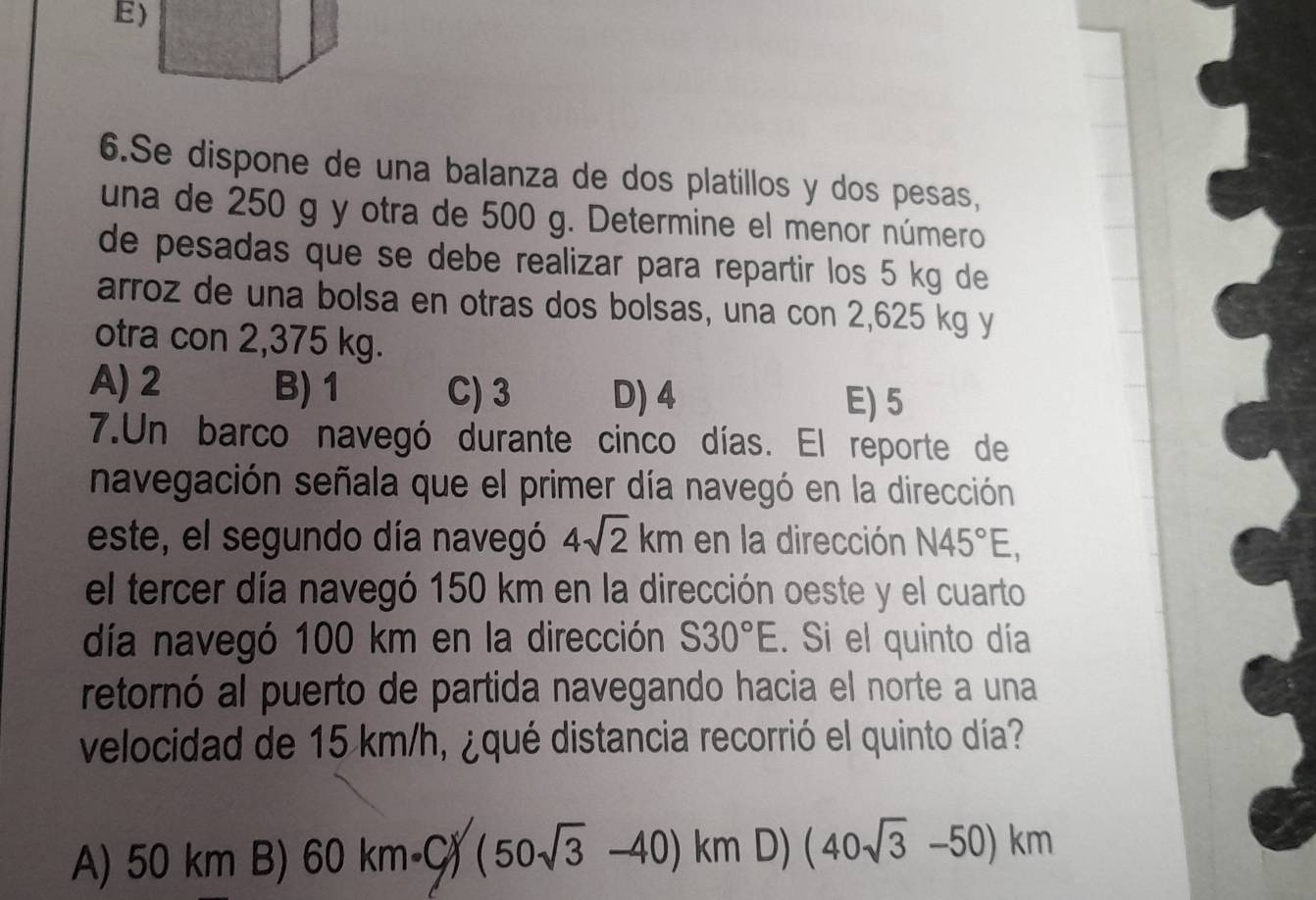 Se dispone de una balanza de dos platillos y dos pesas,
una de 250 g y otra de 500 g. Determine el menor número
de pesadas que se debe realizar para repartir los 5 kg de
arroz de una bolsa en otras dos bolsas, una con 2,625 kg y
otra con 2,375 kg.
A) 2 B) 1 C) 3 D) 4 E) 5
7.Un barco navegó durante cinco días. El reporte de
navegación señala que el primer día navegó en la dirección
este, el segundo día navegó 4sqrt(2)km en la dirección N45°E, 
el tercer día navegó 150 km en la dirección oeste y el cuarto
día navegó 100 km en la dirección S30°E. Si el quinto día
retornó al puerto de partida navegando hacia el norte a una
velocidad de 15 km/h, ¿qué distancia recorrió el quinto día?
A) 50 km B) 60km· C/(50sqrt(3)-40)km D) (40sqrt(3)-50)km