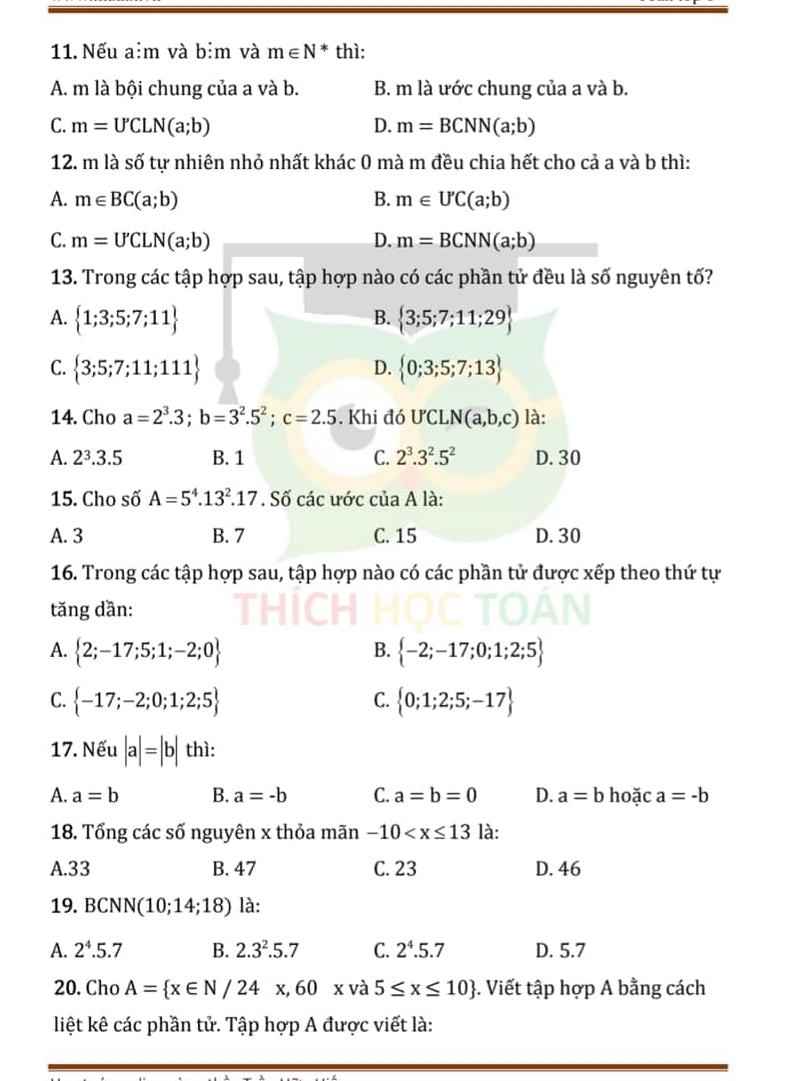 Nếu a:m và bim và m∈ N^* thì:
A. m là bội chung của a và b. B. m là ước chung của a và b.
C. m=U'CLN(a;b) D. m=BCNN(a;b)
12. m là số tự nhiên nhỏ nhất khác 0 mà m đều chia hết cho cả a và b thì:
A. m∈ BC(a;b) B. m∈ U'C(a;b)
C. m=U'CLN(a;b) D. m=BCNN(a;b)
13. Trong các tập hợp sau, tập hợp nào có các phần tử đều là số nguyên tố?
B.
A.  1;3;5;7;11  3;5;7;11;29
C.  3;5;7;11;111  0;3;5;7;13
D.
14. Cho a=2^3.3;b=3^2.5^2;c=2.5. Khi đó ƯCLN (a,b,c) là:
A. 2^3.3.5 B. 1 C. 2^3.3^2.5^2 D. 30
15. Cho số A=5^4.13^2.17. Số các ước cuaA là:
A. 3 B. 7 C. 15 D. 30
16. Trong các tập hợp sau, tập hợp nào có các phần tử được xếp theo thứ tự
tăng dần:
A.  2;-17;5;1;-2;0  -2;-17;0;1;2;5
B.
C.  -17;-2;0;1;2;5  0;1;2;5;-17
C.
17. Nếu |a|=|b| thì:
A. a=b B. a=-b C. a=b=0 D. a=b hoặc a=-b
18. Tổng các số nguyên x thỏa mãn -10 là:
A.33 B. 47 C. 23 D. 46
19. BCNN(10;14;18) là:
A. 2^4.5.7 B. 2.3^2.5.7 C. 2^4.5.7 D. 5.7
20. Cho A= x∈ N/24x,60x và 5≤ x≤ 10. Viết tập hợp A bằng cách
liệt kê các phần tử. Tập hợp A được viết là: