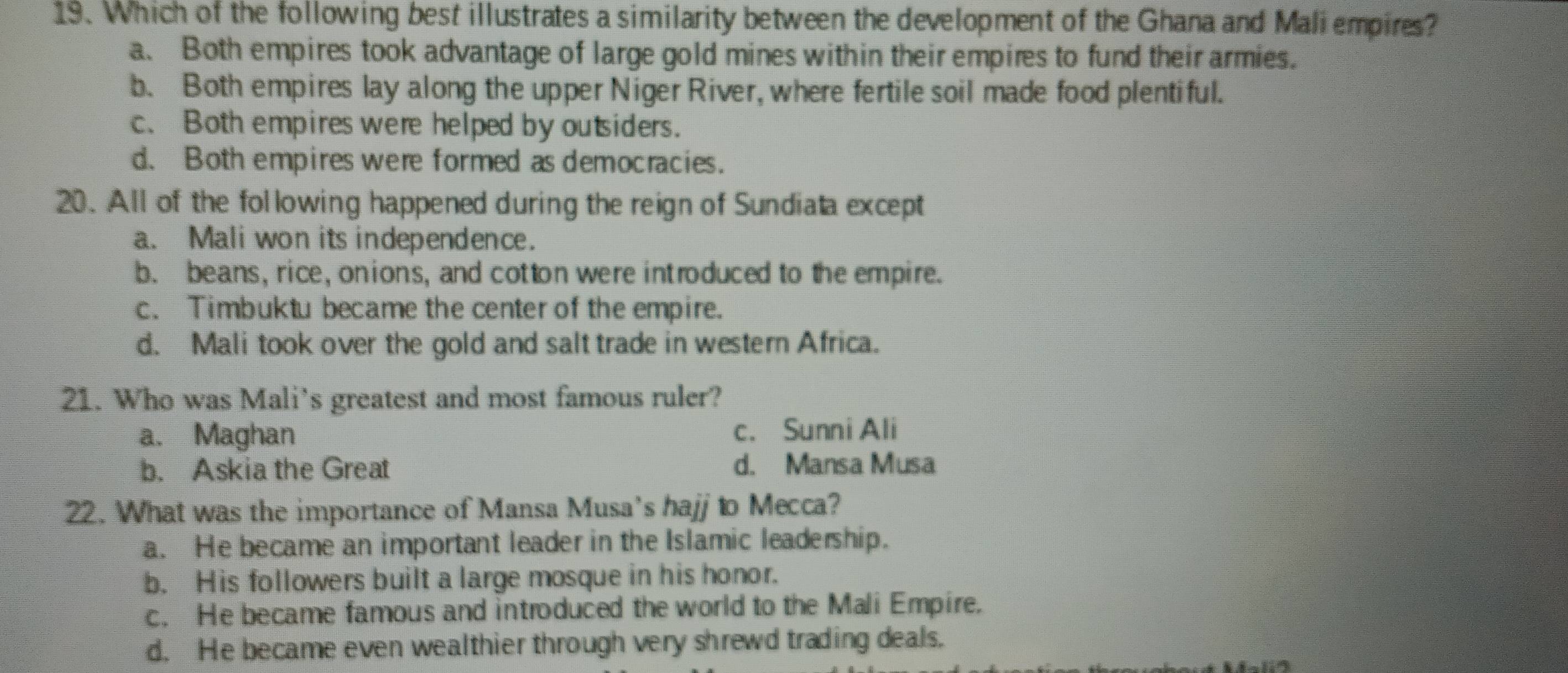 Which of the following best illustrates a similarity between the development of the Ghana and Mali empires?
a. Both empires took advantage of large gold mines within their empires to fund their armies.
b. Both empires lay along the upper Niger River, where fertile soil made food plentiful.
c. Both empires were helped by outsiders.
d. Both empires were formed as democracies.
20. All of the following happened during the reign of Sundiata except
a. Mali won its independence.
b. beans, rice, onions, and cotton were introduced to the empire.
c. Timbuktu became the center of the empire.
d. Mali took over the gold and salt trade in western Africa.
21. Who was Mali's greatest and most famous ruler?
a. Maghan c. Sunni Ali
b. Askia the Great d. Mansa Musa
22. What was the importance of Mansa Musa's hajj to Mecca?
a. He became an important leader in the Islamic leadership.
b. His followers built a large mosque in his honor.
c. He became famous and introduced the world to the Mali Empire.
d. He became even wealthier through very shrewd trading deals.