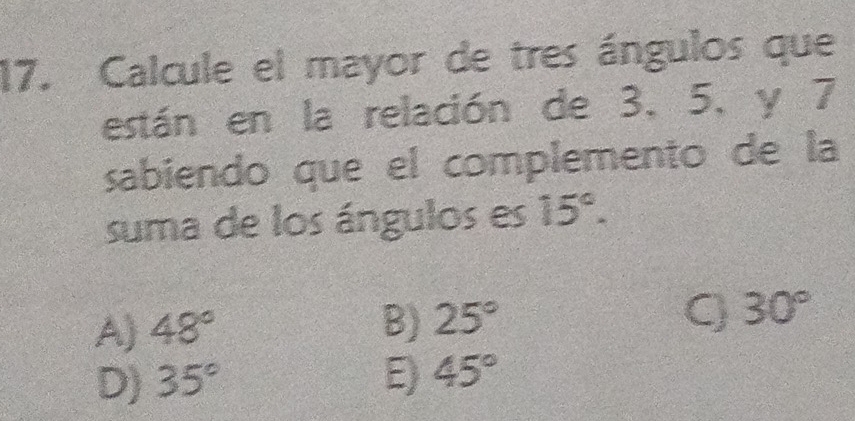 Calcule el mayor de tres ángulos que
están en la relación de 3, 5, y 7
sabiendo que el complemento de la
suma de los ángulos es 15°.
A) 48° B) 25° Q 30°
D) 35° E) 45°