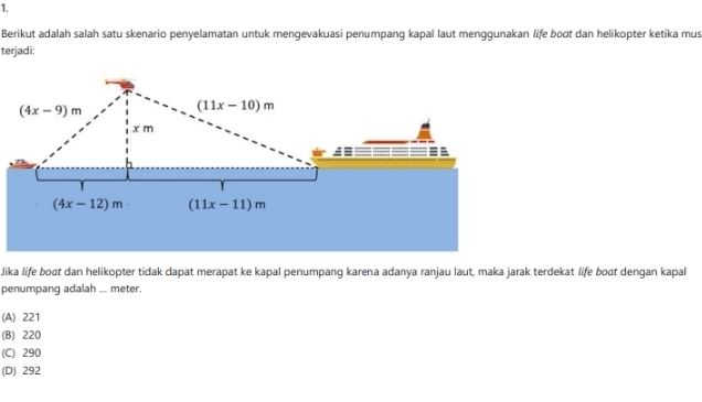 Berikut adalah salah satu skenario penyelamatan untuk mengevakuasi penumpang kapal laut menggunakan life boɑt dan helikopter ketika mus
terjadi:
Jika life boạt dan helikopter tidak dapat merapat ke kapal penumpang karena adanya ranjau laut, maka jarak terdekat life boøt dengan kapal
penumpang adalah ... meter.
(A) 221
(B) 220
(C) 290
(D) 292