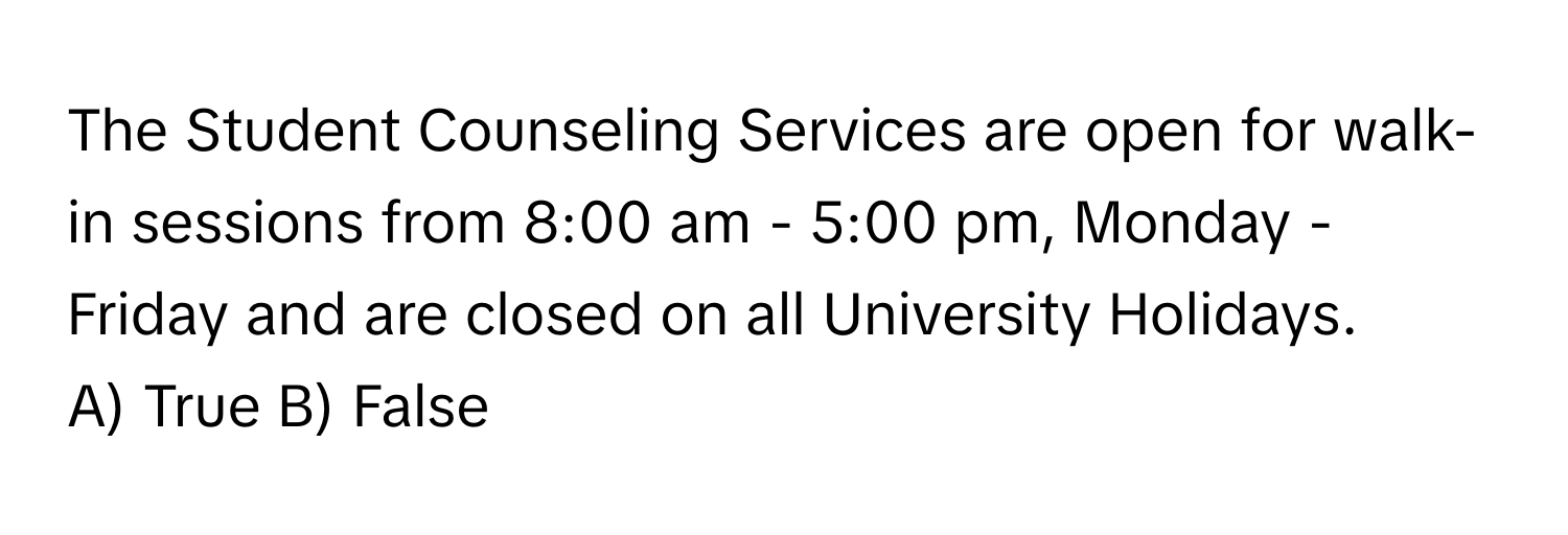 The Student Counseling Services are open for walk-in sessions from 8:00 am - 5:00 pm, Monday - Friday and are closed on all University Holidays.

A) True B) False