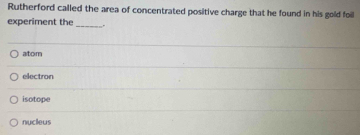 Rutherford called the area of concentrated positive charge that he found in his gold foil
experiment the
_
atom
electron
isotope
nucleus