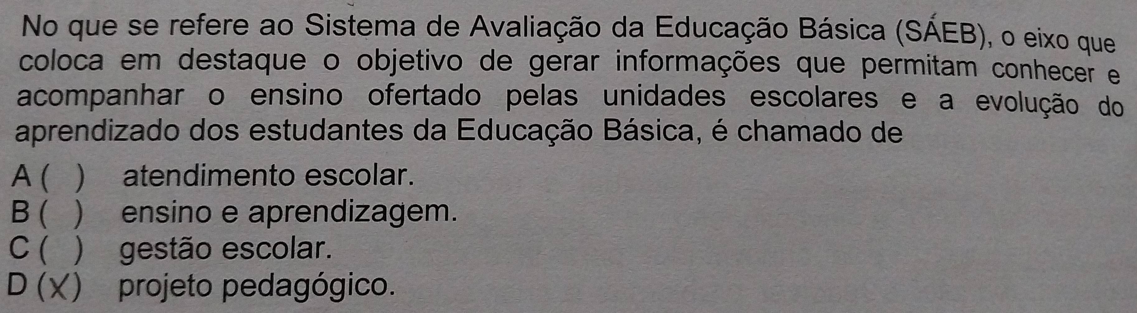 No que se refere ao Sistema de Avaliação da Educação Básica (SAEB 3) , o eixo que
coloca em destaque o objetivo de gerar informações que permitam conhecer e
acompanhar o ensino ofertado pelas unidades escolares e a evolução do
aprendizado dos estudantes da Educação Básica, é chamado de
A ( ) atendimento escolar.
B ( ) ensino e aprendizagem.
C ( ) gestão escolar.
D (X) projeto pedagógico.