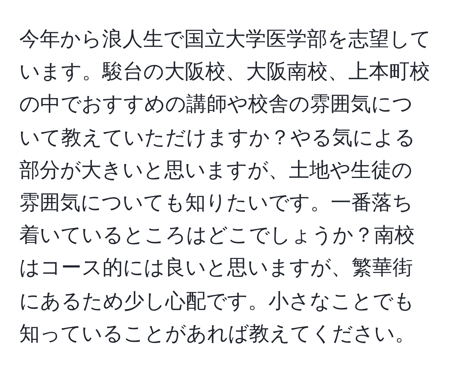 今年から浪人生で国立大学医学部を志望しています。駿台の大阪校、大阪南校、上本町校の中でおすすめの講師や校舎の雰囲気について教えていただけますか？やる気による部分が大きいと思いますが、土地や生徒の雰囲気についても知りたいです。一番落ち着いているところはどこでしょうか？南校はコース的には良いと思いますが、繁華街にあるため少し心配です。小さなことでも知っていることがあれば教えてください。