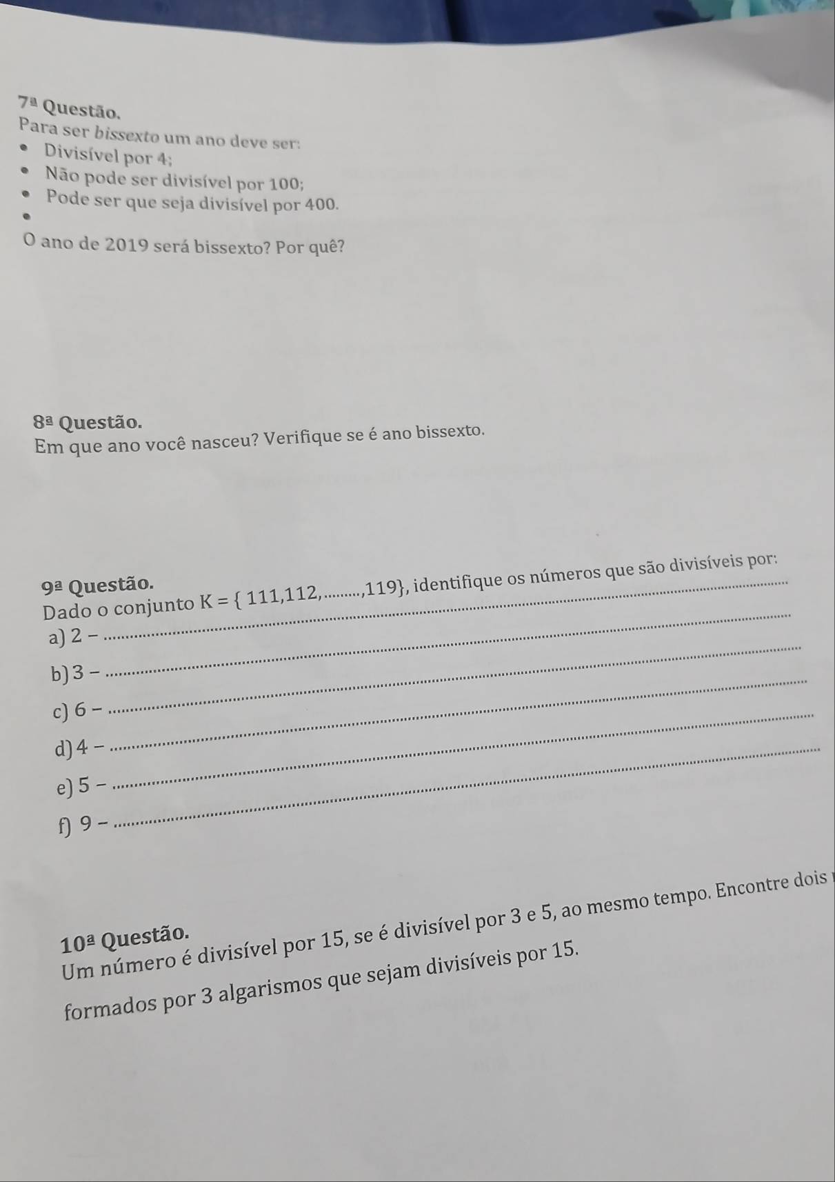 7^a Questão.
Para ser bissexto um ano deve ser:
Divisível por 4;
Não pode ser divisível por 100;
Pode ser que seja divisível por 400.
O ano de 2019 será bissexto? Por quê?
8^(_ a) Questão.
Em que ano você nasceu? Verifique se é ano bissexto.
_
Dado o conjunto K= 111,112,...,119 , identifique os números que são divisíveis por:
9^(_ a) Questão.
_
a) 2 —
b) 3-
c) 6- _
_
d) 4 _
e) 5-
f) 9-
Um número é divisível por 15, se é divisível por 3 e 5, ao mesmo tempo. Encontre dois
10^(_ a) Questão.
formados por 3 algarismos que sejam divisíveis por 15.