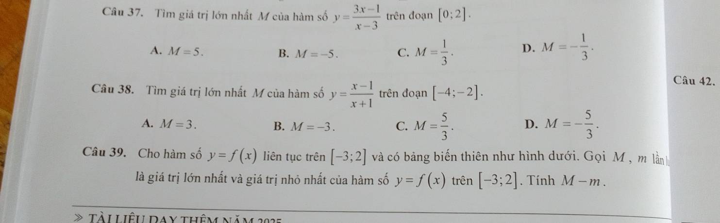 Tìm giá trị lớn nhất M của hàm số y= (3x-1)/x-3  trên đoạn [0;2].
A. M=5. B. M=-5. C. M= 1/3 .
D. M=- 1/3 . 
Câu 42.
Câu 38. Tìm giá trị lớn nhất M của hàm số y= (x-1)/x+1  trên đoạn [-4;-2].
A. M=3. B. M=-3. C. M= 5/3 . M=- 5/3 . 
D.
Câu 39. Cho hàm số y=f(x) liên tục trên [-3;2] và có bảng biến thiên như hình dưới. Gọi M , m lầnh
là giá trị lớn nhất và giá trị nhỏ nhất của hàm số y=f(x) trên [-3;2]. Tính M-m. 
TàiLiêu Day thêm năm 2025