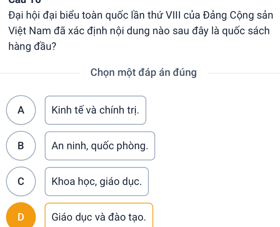 Đại hội đại biểu toàn quốc lần thứ VIII của Đảng Cộng sản
Việt Nam đã xác định nội dung nào sau đây là quốc sách
hàng đầu?
Chọn một đáp án đúng
A Kinh tế và chính trị.
B An ninh, quốc phòng.
C Khoa học, giáo dục.
D Giáo dục và đào tạo.