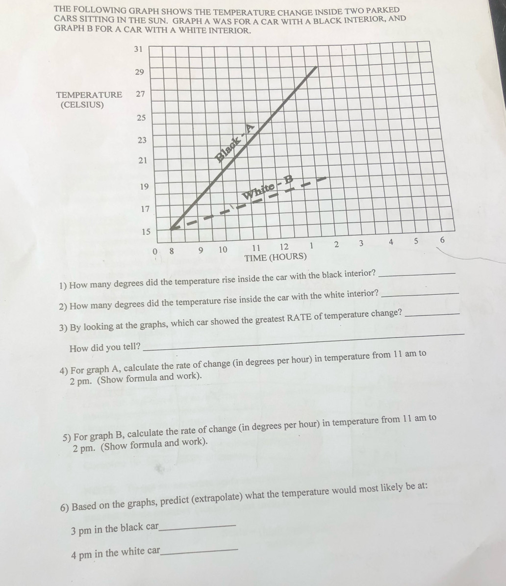 THE FOLLOWING GRAPH SHOWS THE TEMPERATURE CHANGE INSIDE TWO PARKED 
CARS SITTING IN THE SUN. GRAPH A WAS FOR A CAR WITH A BLACK INTERIOR, AND 
GRAPH B FOR A CAR WITH A WHITE INTERIOR. 
TEMPERATU 
(CELSIUS) 
1) How many degrees did the temperature rise inside the car with the black interior?_ 
2) How many degrees did the temperature rise inside the car with the white interior?_ 
_ 
3) By looking at the graphs, which car showed the greatest RATE of temperature change?_ 
How did you tell? 
4) For graph A, calculate the rate of change (in degrees per hour) in temperature from 11 am to 
2 pm. (Show formula and work). 
5) For graph B, calculate the rate of change (in degrees per hour) in temperature from 11 am to 
2 pm. (Show formula and work). 
6) Based on the graphs, predict (extrapolate) what the temperature would most likely be at: 
3 pm in the black car 
_ 
4 pm in the white car 
_