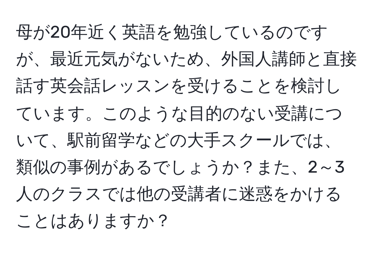 母が20年近く英語を勉強しているのですが、最近元気がないため、外国人講師と直接話す英会話レッスンを受けることを検討しています。このような目的のない受講について、駅前留学などの大手スクールでは、類似の事例があるでしょうか？また、2～3人のクラスでは他の受講者に迷惑をかけることはありますか？