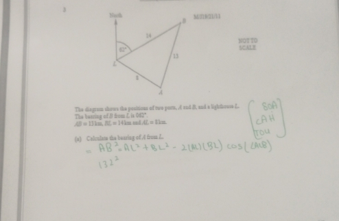 M/119/21/11
NOT TD
SCALB
The bearing of B fum h062°. The diagrom shows the positions of two porm, A and B, and a lighthouse A.
AB=13km,BL=14kmmd.L=8km
(s) Calculate the bearing oF.4 from I..