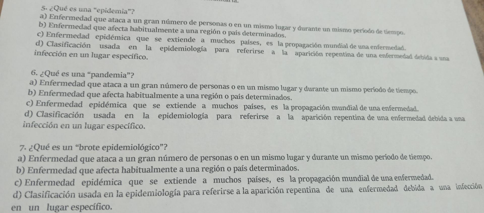 ¿Qué es una “epidemia”?
a) Enfermedad que ataca a un gran número de personas o en un mismo lugar y durante un mismo período de tiempo.
b) Enfermedad que afecta habitualmente a una región o país determinados.
c) Enfermedad epidémica que se extiende a muchos países, es la propagación mundial de una enfermedad.
d) Clasificación usada en la epidemiología para referirse a la aparición repentina de una enfermedad debida a una
infección en un lugar específico.
6. ¿Qué es una “pandemia”?
a) Enfermedad que ataca a un gran número de personas o en un mismo lugar y durante un mismo período de tiempo.
b) Enfermedad que afecta habitualmente a una región o país determinados.
c) Enfermedad epidémica que se extiende a muchos países, es la propagación mundial de una enfermedad.
d) Clasificación usada en la epidemiología para referirse a la aparición repentina de una enfermedad debida a una
infección en un lugar específico.
7. ¿Qué es un “brote epidemiológico”?
a) Enfermedad que ataca a un gran número de personas o en un mismo lugar y durante un mismo período de tiempo.
b) Enfermedad que afecta habitualmente a una región o país determinados.
c) Enfermedad epidémica que se extiende a muchos países, es la propagación mundial de una enfermedad.
d) Clasificación usada en la epidemiología para referirse a la aparición repentina de una enfermedad debida a una infección
en un lugar específico.