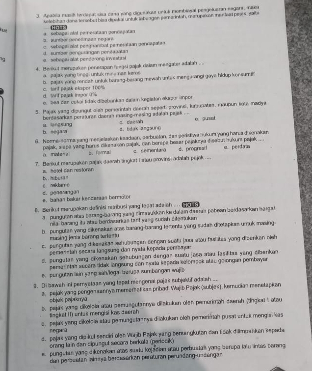 Apabila masih terdapat sisa dana yang digunakan untuk membiayal pengeluaran negara, maka
kelebihan dana tersebut bisa dipakai untuk tabungan pemerintah, merupakan manfaat pajak, yaitu
kut
HOTS
a. sebagai alat pemerataan pendapatan
b. sumber penerimaan negara
c. sebagai alat penghambat pemerataan pendapatan
d. sumber pengurangan pendapatan
ng e. sebagai alat pendorong investasi
4. Berikut merupakan penerapan fungsi pajak dalam mengatur adalah ....
a. pajak yang tinggi untuk minuman keras
b. pajak yang rendah untuk barang-barang mewah untuk mengurangi gaya hidup konsumtif
c. tarif pajak ekspor 100%
d. tarif pajak impor 0%
e. bea dan cukai tidak dibebankan dalam kegiatan ekspor impor
5. Pajak yang dipungut oleh pemerintah daerah seperti provinsi, kabupaten, maupun kota madya
berdasarkan peraturan daerah masing-masing adalah pajak ....
a. langsung c. daerah e. pusat
b. negara d. tidak langsung
6. Norma-norma yang menjelaskan keadaan, perbuatan, dan peristiwa hukum yang harus dikenakan
pajak, siapa yang harus dikenakan pajak, dan berapa besar pajaknya disebut hukum pajak ....
a. material b. formal c. sementara d. progresif e. perdata
7. Berikut merupakan pajak daerah tingkat I atau provinsi adalah pajak ....
a. hotel dan restoran
b. . hiburan
c. reklame
d. penerangan
e. bahan bakar kendaraan bermotor
8. Berikut merupakan definisi retribusi yang tepat adalah ..  o s
a. pungutan atas barang-barang yang dimasukkan ke dalam daerah pabean berdasarkan harga/
nilai barang itu atau berdasarkan tarif yang sudah ditentukan
b. pungutan yang dikenakan atas barang-barang tertentu yang sudah ditetapkan untuk masing-
masing jenis barang tertentu
c. pungutan yang dikenakan sehubungan dengan suatu jasa atau fasilitas yang diberikan oleh
pemerintah secara langsung dan nyata kepada pembayar
d. pungutan yang dikenakan sehubungan dengan suatu jasa atau fasilitas yang diberikan
pemerintah secara tidak langsung dan nyata kepada kelompok atau golongan pembayar
e. pungutan lain yang sah/legal berupa sumbangan wajib
9. Di bawah ini pernyataan yang tepat mengenai pajak subjektif adalah ....
a. pajak yang pengenaannya memerhatikan pribadi Wajib Pajak (subjek), kemudian menetapkan
objek pajaknya
b. pajak yang dikelola atau pemungutannya dilakukan oleh pemerintah daerah (tingkat I atau
tingkat II) untuk mengisi kas daerah
c. pajak yang dikelola atau pemungutannya dilakukan oleh pemerintah pusat untuk mengisi kas
negara
d. pajak yang dipikul sendiri oleh Wajib Pajak yang bersangkutan dan tidak dilimpahkan kepada
orang lain dan dipungut secara berkala (periodik)
e. pungutan yang dikenakan atas suatu kejadian atau perbuatan yang berupa lalu lintas barang
dan perbuatan lainnya berdasarkan peraturan perundang-undangan