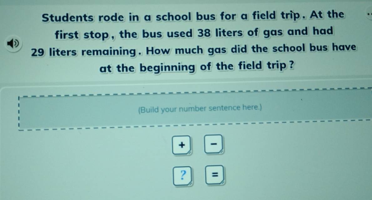 Students rode in a school bus for a field trip. At the 
first stop, the bus used 38 liters of gas and had 
)
29 liters remaining. How much gas did the school bus have 
at the beginning of the field trip ? 
(Build your number sentence here.) 
+ 
? =