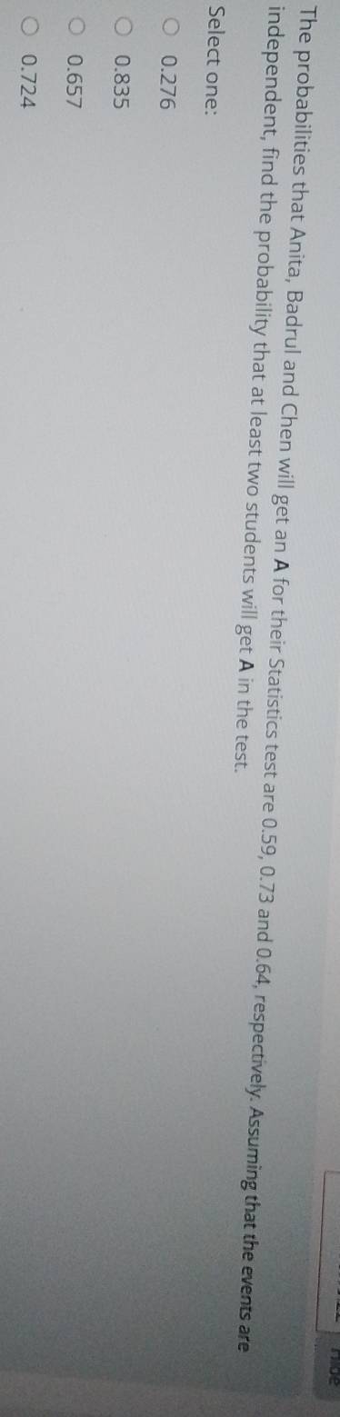 mue
The probabilities that Anita, Badrul and Chen will get an A for their Statistics test are 0.59, 0.73 and 0.64, respectively. Assuming that the events are
independent, find the probability that at least two students will get A in the test.
Select one:
0.276
0.835
0.657
0.724