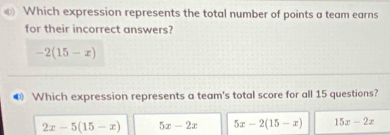 Which expression represents the total number of points a team earns
for their incorrect answers?
-2(15-x)
Which expression represents a team's total score for all 15 questions?
2x-5(15-x) 5x-2x 5x-2(15-x) 15x-2x