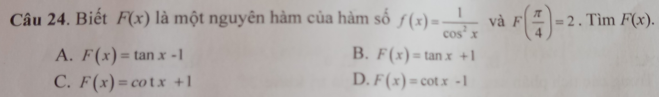 Biết F(x) là một nguyên hàm của hàm số f(x)= 1/cos^2x  và F( π /4 )=2. Tìm F(x).
A. F(x)=tan x-1 B. F(x)=tan x+1
C. F(x)=cot x+1 D. F(x)=cot x-1