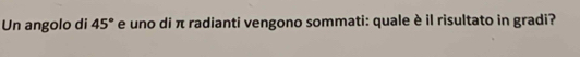 Un angolo di 45° e uno di π radianti vengono sommati: quale è il risultato in gradi?