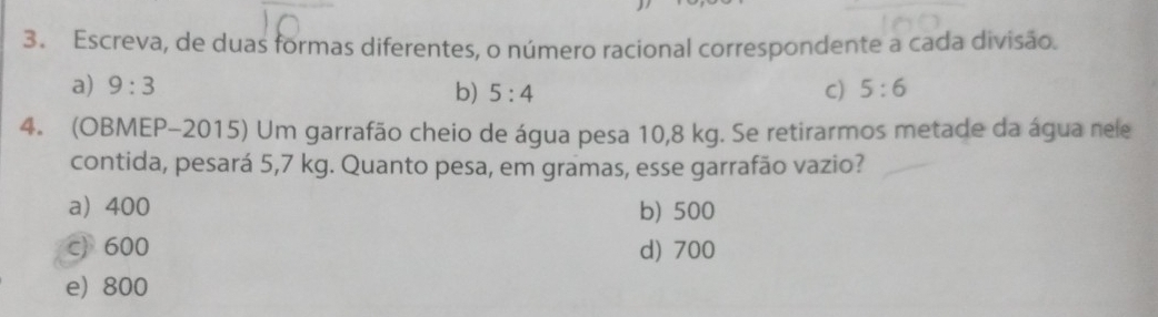 Escreva, de duas formas diferentes, o número racional correspondente a cada divisão.
a) 9:3 C) 5:6
b) 5:4
4. (OBMEP-2015) Um garrafão cheio de água pesa 10,8 kg. Se retirarmos metade da água nele
contida, pesará 5,7 kg. Quanto pesa, em gramas, esse garrafão vazio?
a 400 b) 500
c) 600 d) 700
e) 800