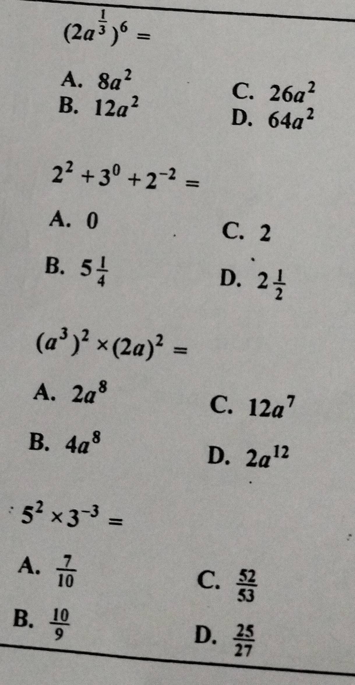 (2a^(frac 1)3)^6=
A. 8a^2
B. 12a^2
C. 26a^2
D. 64a^2
2^2+3^0+2^(-2)=
A. 0
C. 2
B. 5 1/4 
D. 2 1/2 
(a^3)^2* (2a)^2=
A. 2a^8
C. 12a^7
B. 4a^8
D. 2a^(12)
: 5^2* 3^(-3)=
A.  7/10 
C.  52/53 
B.  10/9 
D.  25/27 