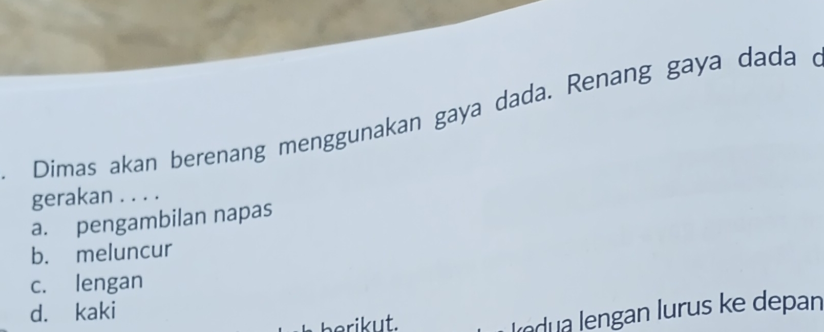 Dimas akan berenang menggunakan gaya dada. Renang gaya dada d
gerakan . . . .
a. pengambilan napas
b. meluncur
c. lengan
d. kaki
berikut.
Ie ua ngan lurus ke depan