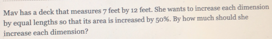 Mav has a deck that measures 7 feet by 12 feet. She wants to increase each dimension 
by equal lengths so that its area is increased by 50%. By how much should she 
increase each dimension?