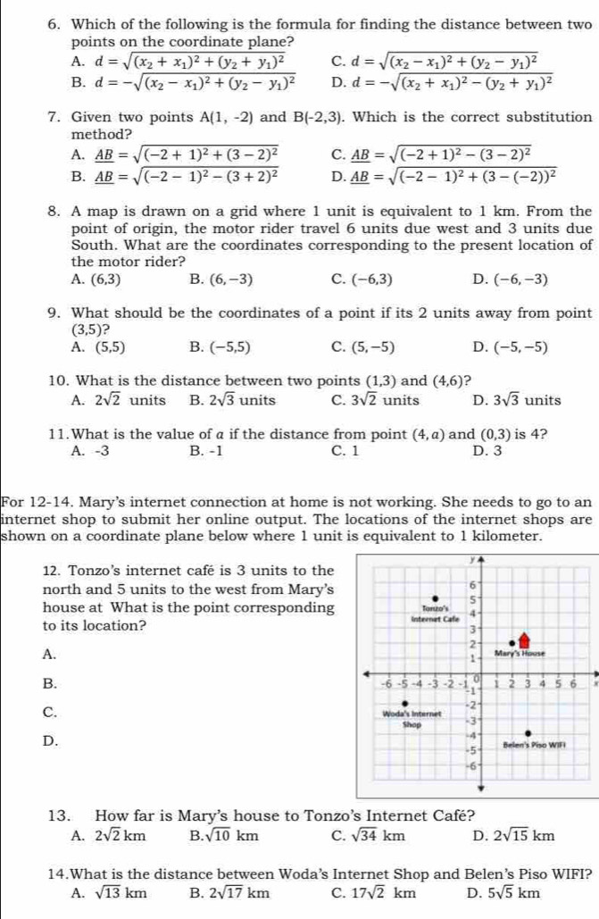 Which of the following is the formula for finding the distance between two
points on the coordinate plane?
A. d=sqrt((x_2)+x_1)^2+(y_2+y_1)^2 C. d=sqrt((x_2)-x_1)^2+(y_2-y_1)^2
B. d=-sqrt((x_2)-x_1)^2+(y_2-y_1)^2 D. d=-sqrt((x_2)+x_1)^2-(y_2+y_1)^2
7. Given two points A(1,-2) and B(-2,3). Which is the correct substitution
method?
A. _ AB=sqrt((-2+1)^2)+(3-2)^2 C. _ AB=sqrt((-2+1)^2)-(3-2)^2
B. _ AB=sqrt((-2-1)^2)-(3+2)^2 D. _ AB=sqrt((-2-1)^2)+(3-(-2))^2
8. A map is drawn on a grid where 1 unit is equivalent to 1 km. From the
point of origin, the motor rider travel 6 units due west and 3 units due
South. What are the coordinates corresponding to the present location of
the motor rider?
A. (6,3) B. (6,-3) C. (-6,3) D. (-6,-3)
9. What should be the coordinates of a point if its 2 units away from point
(3,5)
A. (5,5) B. (-5,5) C. (5,-5) D. (-5,-5)
10. What is the distance between two points (1,3) and (4,6) 2
A. 2sqrt(2) units B. 2sqrt(3) units C. 3sqrt(2) units D. 3sqrt(3) units
11.What is the value of a if the distance from point (4,a) and (0,3) is 4?
A. -3 B. -1 C. 1 D. 3
For 12-14. Mary’s internet connection at home is not working. She needs to go to an
internet shop to submit her online output. The locations of the internet shops are
shown on a coordinate plane below where 1 unit is equivalent to 1 kilometer.
12. Tonzo’s internet café is 3 units to the
north and 5 units to the west from Mary’s
house at What is the point corresponding
to its location?
A.
B.
x
C.
D.
13. How far is Mary’s house to Tonzo’s Internet Café?
A. 2sqrt(2)km B. sqrt(10)km C. sqrt(34)km D. 2sqrt(15)km
14.What is the distance between Woda’s Internet Shop and Belen’s Piso WIFI?
A. sqrt(13)km B. 2sqrt(17)km C. 17sqrt(2)km D. 5sqrt(5)km