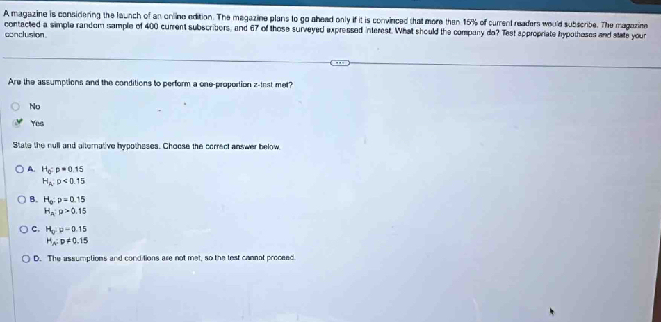 A magazine is considering the launch of an online edition. The magazine plans to go ahead only if it is convinced that more than 15% of current readers would subscribe. The magazine
contacted a simple random sample of 400 current subscribers, and 67 of those surveyed expressed interest. What should the company do? Test appropriate hypotheses and state your
conclusion.
Are the assumptions and the conditions to perform a one-proportion z-test met?
No
Yes
State the null and alternative hypotheses. Choose the correct answer below.
A. H_0:p=0.15
H_A:p<0.15
B. H_0:p=0.15
H_A:p>0.15
C. H_0:p=0.15
H_A:p!= 0.15
D. The assumptions and conditions are not met, so the test cannot proceed.