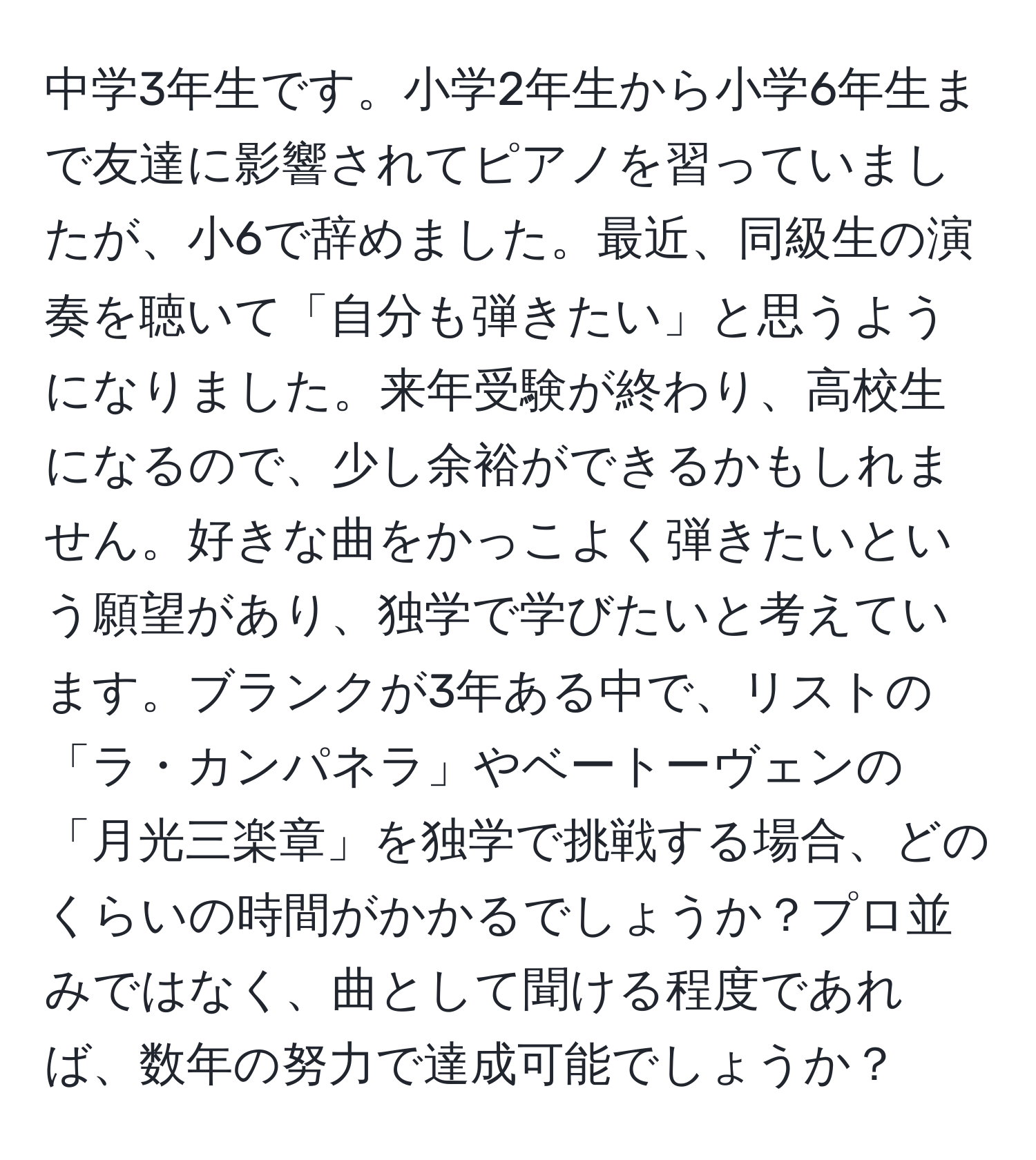 中学3年生です。小学2年生から小学6年生まで友達に影響されてピアノを習っていましたが、小6で辞めました。最近、同級生の演奏を聴いて「自分も弾きたい」と思うようになりました。来年受験が終わり、高校生になるので、少し余裕ができるかもしれません。好きな曲をかっこよく弾きたいという願望があり、独学で学びたいと考えています。ブランクが3年ある中で、リストの「ラ・カンパネラ」やベートーヴェンの「月光三楽章」を独学で挑戦する場合、どのくらいの時間がかかるでしょうか？プロ並みではなく、曲として聞ける程度であれば、数年の努力で達成可能でしょうか？