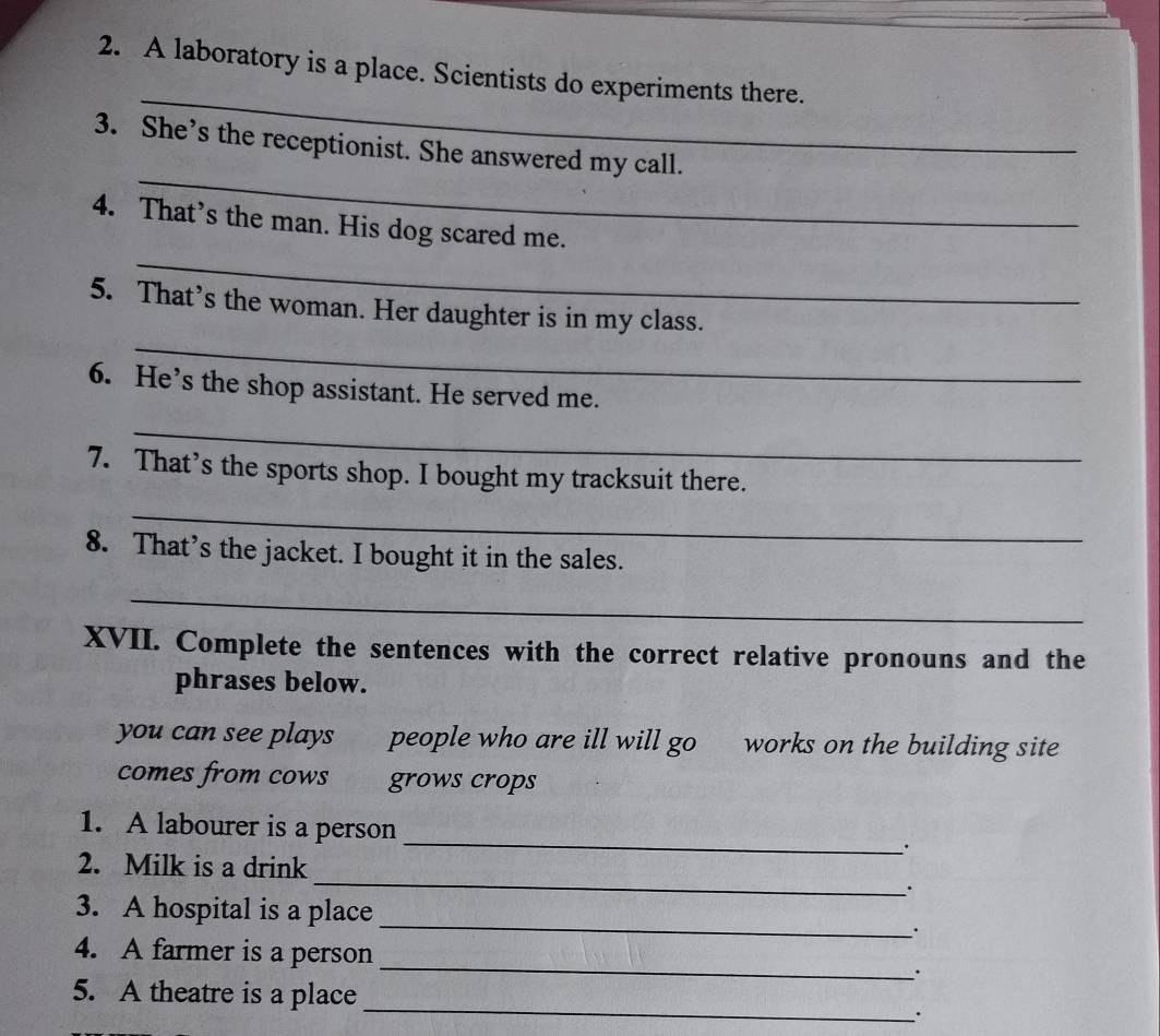 A laboratory is a place. Scientists do experiments there. 
_ 
3. She’s the receptionist. She answered my call. 
_ 
4. That’s the man. His dog scared me. 
_ 
5. That’s the woman. Her daughter is in my class. 
6. He’s the shop assistant. He served me. 
_ 
7. That’s the sports shop. I bought my tracksuit there. 
_ 
8. That’s the jacket. I bought it in the sales. 
_ 
XVII. Complete the sentences with the correct relative pronouns and the 
phrases below. 
you can see plays people who are ill will go works on the building site 
comes from cows grows crops 
_ 
1. A labourer is a person 
_ 
2. Milk is a drink 
. 
3. A hospital is a place _. 
4. A farmer is a person _. 
_ 
5. A theatre is a place 
.