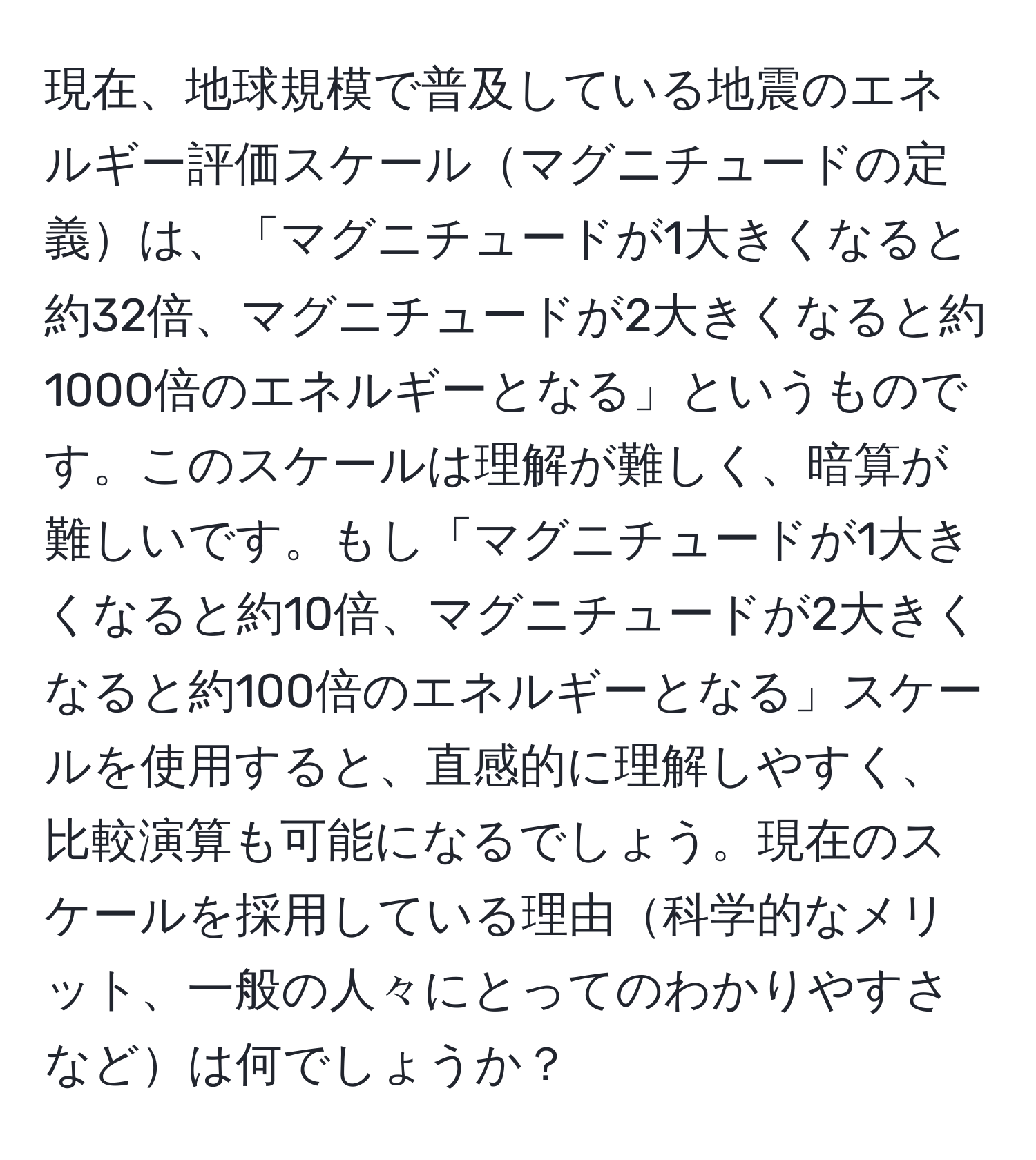 現在、地球規模で普及している地震のエネルギー評価スケールマグニチュードの定義は、「マグニチュードが1大きくなると約32倍、マグニチュードが2大きくなると約1000倍のエネルギーとなる」というものです。このスケールは理解が難しく、暗算が難しいです。もし「マグニチュードが1大きくなると約10倍、マグニチュードが2大きくなると約100倍のエネルギーとなる」スケールを使用すると、直感的に理解しやすく、比較演算も可能になるでしょう。現在のスケールを採用している理由科学的なメリット、一般の人々にとってのわかりやすさなどは何でしょうか？