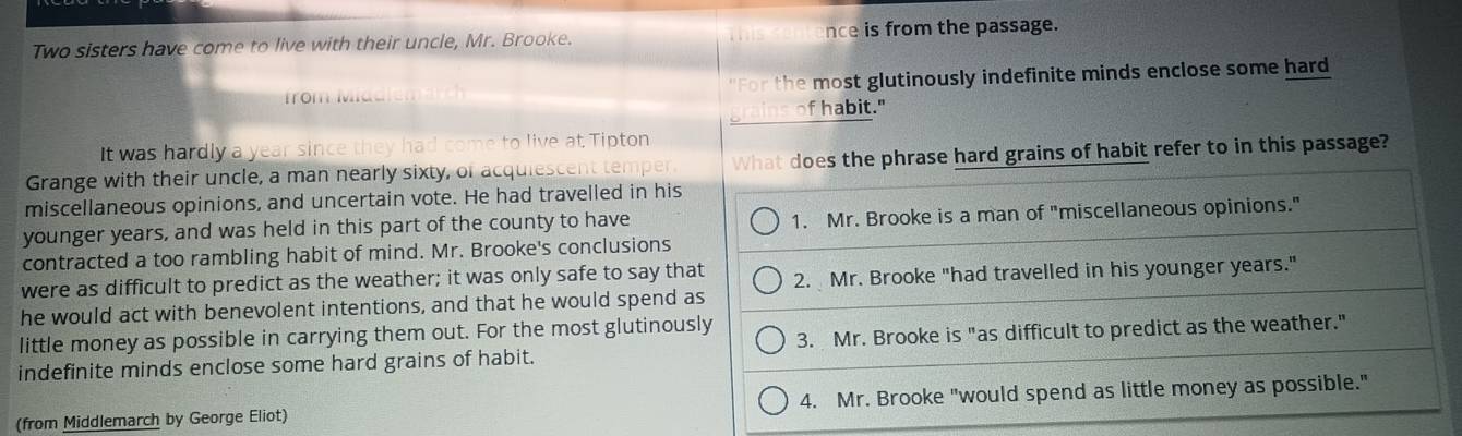 this
Two sisters have come to live with their uncle, Mr. Brooke. nce is from the passage.
from Madie "For the most glutinously indefinite minds enclose some hard
grains of habit."
It was hardly a year since they had come to live at Tipton
Grange with their uncle, a man nearly sixty, of acquiescent temper. What does the phrase hard grains of habit refer to in this passage?
miscellaneous opinions, and uncertain vote. He had travelled in his
younger years, and was held in this part of the county to have 1. Mr. Brooke is a man of "miscellaneous opinions."
contracted a too rambling habit of mind. Mr. Brooke's conclusions
were as difficult to predict as the weather; it was only safe to say that 2. Mr. Brooke "had travelled in his younger years."
he would act with benevolent intentions, and that he would spend as
little money as possible in carrying them out. For the most glutinously
indefinite minds enclose some hard grains of habit. 3. Mr. Brooke is "as difficult to predict as the weather."
(from Middlemarch by George Eliot) 4. Mr. Brooke "would spend as little money as possible."