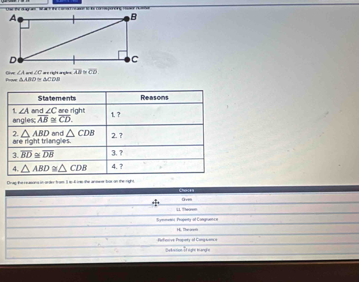 Give: ∠ A and ∠ C are right angles; overline AB≌ overline CD. 
Prove: △ ABD≌ △ CDB
Statements Reasons
1. ∠ A and ∠ C are right 1. ?
angles; overline AB≌ overline CD. 
2. △ ABD and △ CDB 2. ?
are right triangles.
3. overline BD≌ overline DB
3.?
4. △ ABD≌ △ CDB 4. ?
Drag the reasons in order from 1 to 4 into the answer box on the right.
Choices
Given
LL Theorem
Symmetric Property of Congruence
HL The orem
Rellexive Property of Congæence
Delinition of right trangle